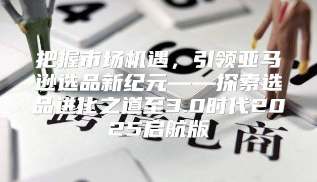 把握市场机遇，引领亚马逊选品新纪元——探索选品进化之道至3.0时代2025启航版