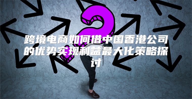 跨境电商如何借中国香港公司的优势实现利益最大化策略探讨