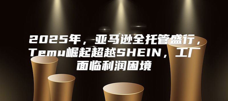 2025年，亚马逊全托管盛行，Temu崛起超越SHEIN，工厂面临利润困境