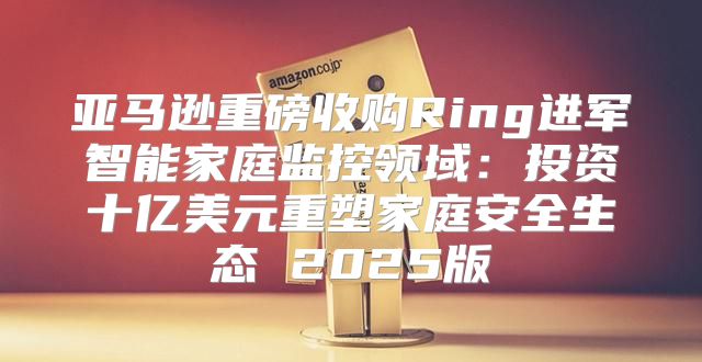亚马逊重磅收购Ring进军智能家庭监控领域：投资十亿美元重塑家庭安全生态 2025版