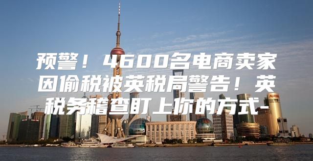 预警！4600名电商卖家因偷税被英税局警告！英税务稽查盯上你的方式-