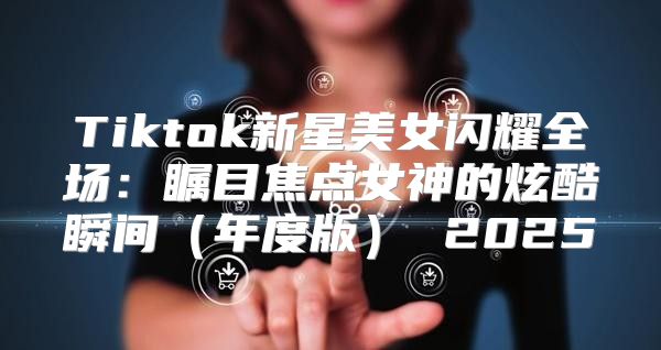 Tiktok新星美女闪耀全场：瞩目焦点女神的炫酷瞬间年度版 2025