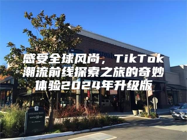 感受全球风尚，TikTok潮流前线探索之旅的奇妙体验2025年升级版