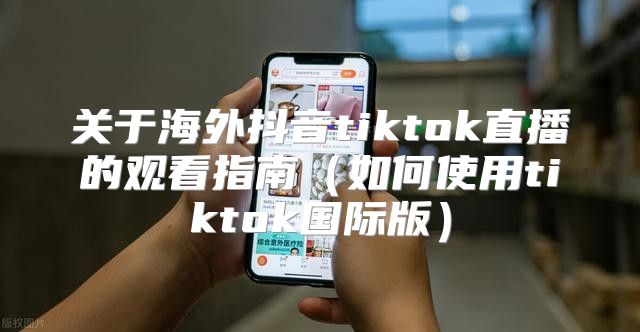 关于海外抖音tiktok直播的观看指南如何使用tiktok国际版