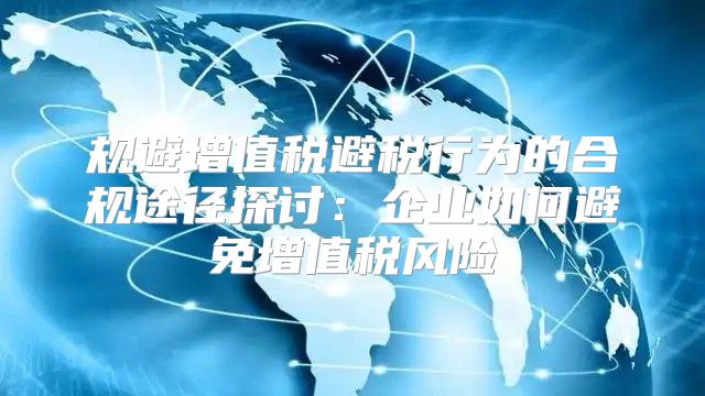 规避增值税避税行为的合规途径探讨：企业如何避免增值税风险