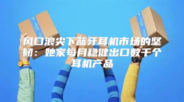 风口浪尖下蓝牙耳机市场的坚韧：她家每月稳健出口数千个耳机产品