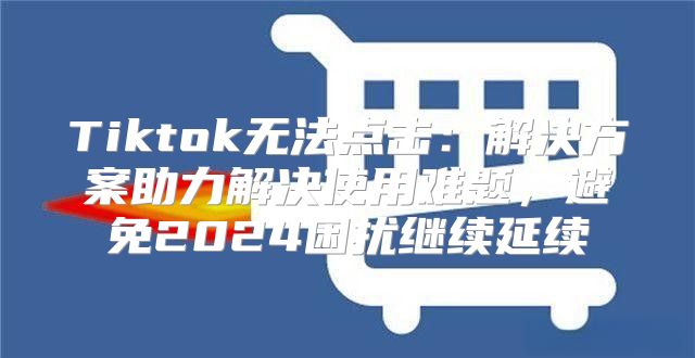 Tiktok无法点击：解决方案助力解决使用难题，避免2025困扰继续延续