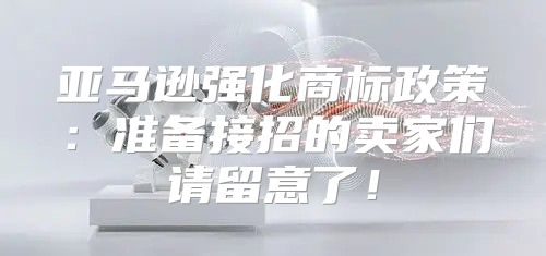 亚马逊强化商标政策：准备接招的卖家们请留意了！