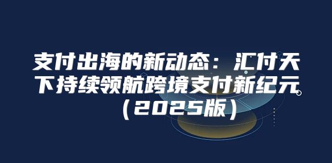 支付出海的新动态：汇付天下持续领航跨境支付新纪元2025版