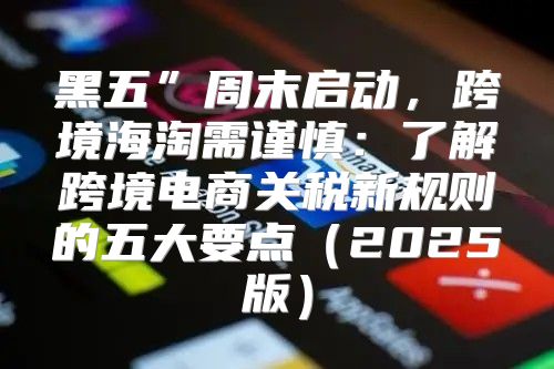 黑五”周末启动，跨境海淘需谨慎：了解跨境电商关税新规则的五大要点2025版