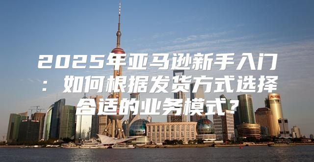 2025年亚马逊新手入门：如何根据发货方式选择合适的业务模式？