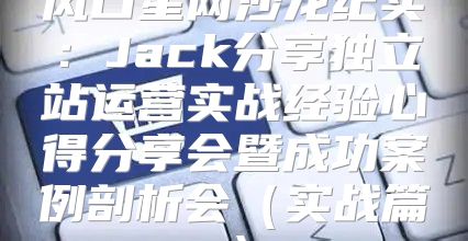 风口星网沙龙纪实：Jack分享独立站运营实战经验心得分享会暨成功案例剖析会实战篇