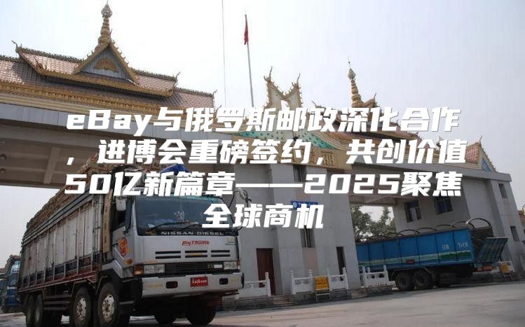 eBay与俄罗斯邮政深化合作，进博会重磅签约，共创价值50亿新篇章——2025聚焦全球商机