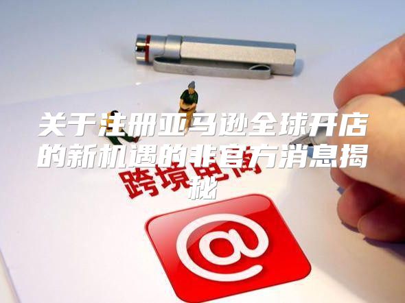 关于注册亚马逊全球开店的新机遇的非官方消息揭秘
