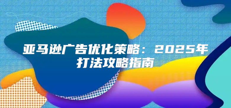 亚马逊广告优化策略：2025年打法攻略指南