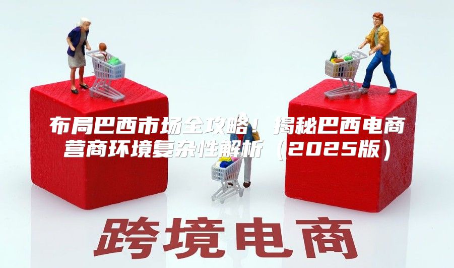 布局巴西市场全攻略！揭秘巴西电商营商环境复杂性解析2025版