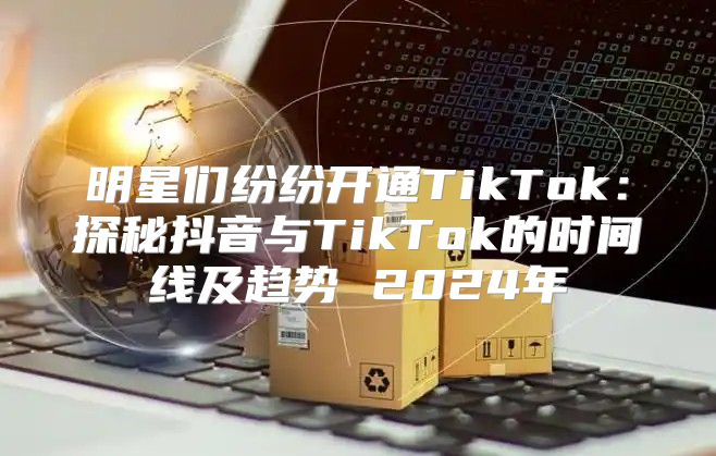 明星们纷纷开通TikTok：探秘抖音与TikTok的时间线及趋势 2025年
