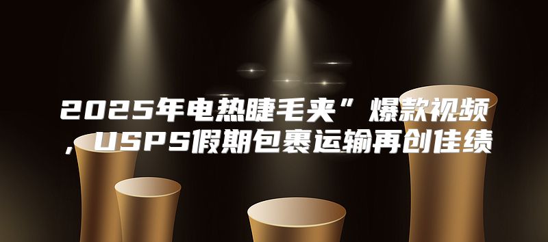 2025年电热睫毛夹”爆款视频，USPS假期包裹运输再创佳绩