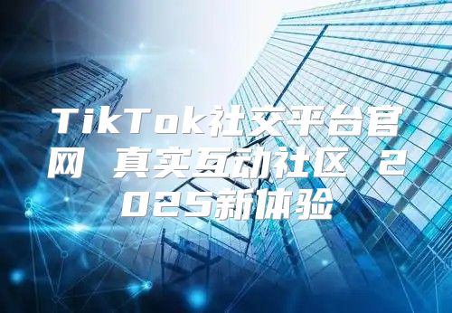 TikTok社交平台官网 真实互动社区 2025新体验