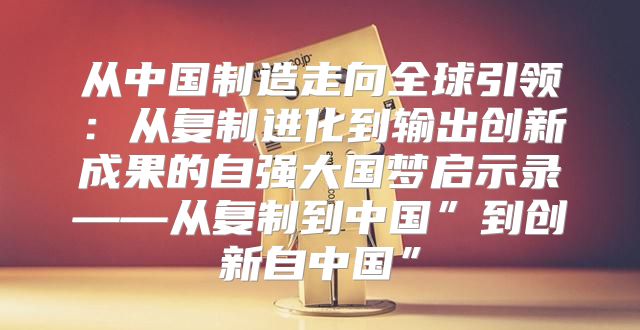 从中国制造走向全球引领：从复制进化到输出创新成果的自强大国梦启示录——从复制到中国”到创新自中国”