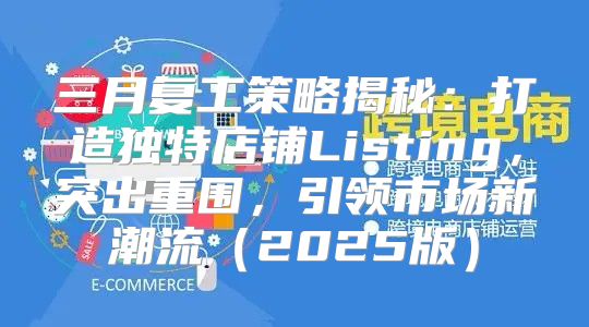 三月复工策略揭秘：打造独特店铺Listing，突出重围，引领市场新潮流2025版