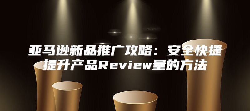 亚马逊新品推广攻略：安全快捷提升产品Review量的方法