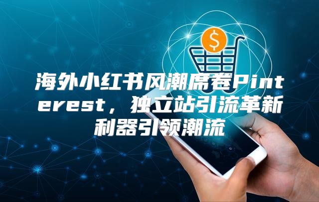 海外小红书风潮席卷Pinterest，独立站引流革新利器引领潮流