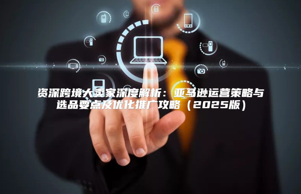 资深跨境大卖家深度解析：亚马逊运营策略与选品要点及优化推广攻略2025版