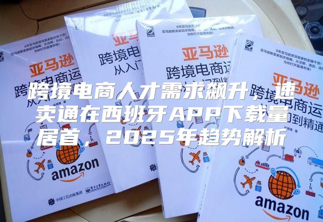 跨境电商人才需求飙升，速卖通在西班牙APP下载量居首，2025年趋势解析