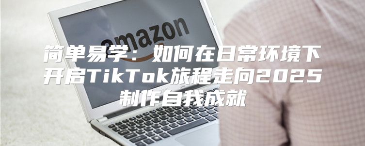 简单易学：如何在日常环境下开启TikTok旅程走向2025制作自我成就
