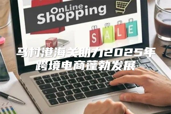 马村港海关助力2025年跨境电商蓬勃发展