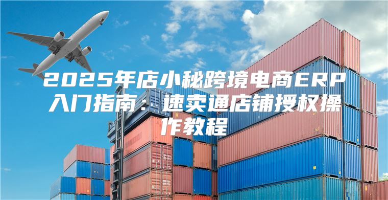 2025年店小秘跨境电商ERP入门指南：速卖通店铺授权操作教程