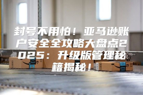 封号不用怕！亚马逊账户安全全攻略大盘点2025升级版管理秘籍揭秘！