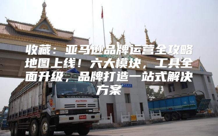 收藏：亚马逊品牌运营全攻略地图上线！六大模块，工具全面升级，品牌打造一站式解决方案