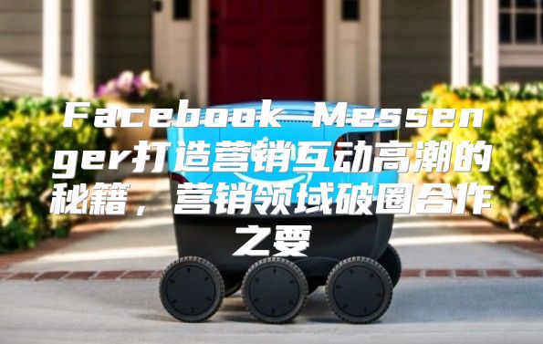 Facebook Messenger打造营销互动高潮的秘籍，营销领域破圈合作之要