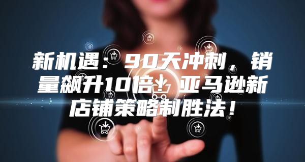 新机遇：90天冲刺，销量飙升10倍！亚马逊新店铺策略制胜法！