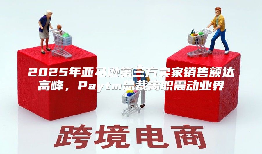 2025年亚马逊第三方卖家销售额达高峰，Paytm总裁离职震动业界