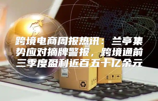 跨境电商周报热讯：兰亭集势应对摘牌警报，跨境通前三季度盈利近百五十亿余元