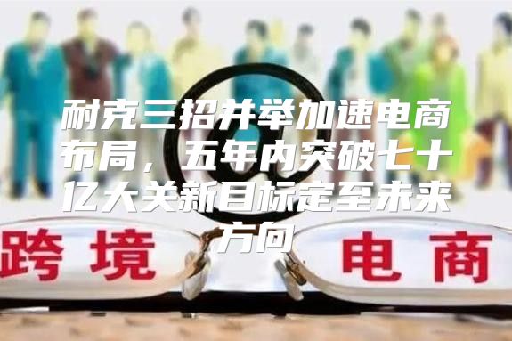 耐克三招并举加速电商布局，五年内突破七十亿大关新目标定至未来方向