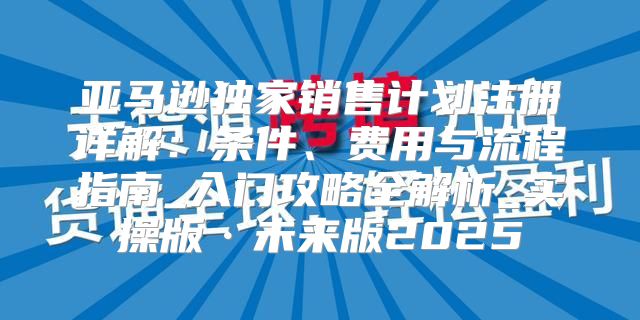 亚马逊独家销售计划注册详解：条件、费用与流程指南_入门攻略全解析_实操版·未来版2025