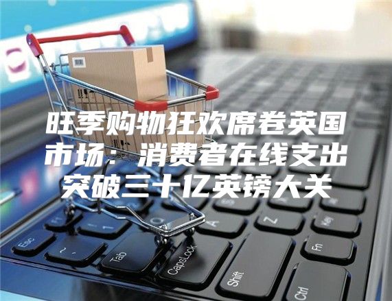 旺季购物狂欢席卷英国市场：消费者在线支出突破三十亿英镑大关