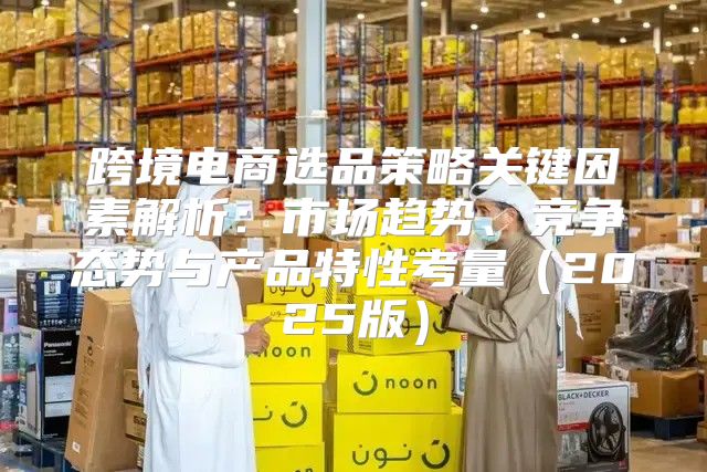 跨境电商选品策略关键因素解析：市场趋势、竞争态势与产品特性考量2025版