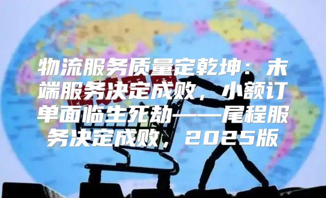 物流服务质量定乾坤：末端服务决定成败，小额订单面临生死劫——尾程服务决定成败，2025版