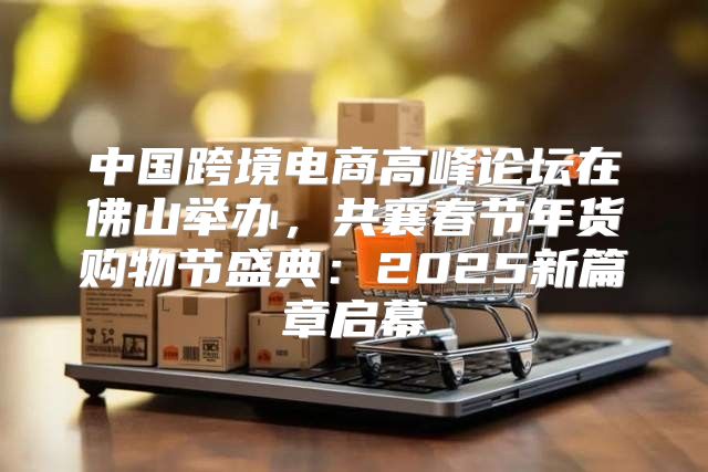 中国跨境电商高峰论坛在佛山举办，共襄春节年货购物节盛典：2025新篇章启幕