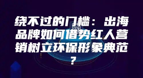 绕不过的门槛：出海品牌如何借势红人营销树立环保形象典范？
