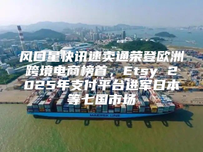 风口星快讯速卖通荣登欧洲跨境电商榜首，Etsy 2025年支付平台进军日本等七国市场
