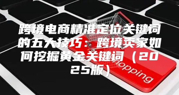 跨境电商精准定位关键词的五大技巧：跨境卖家如何挖掘黄金关键词2025版
