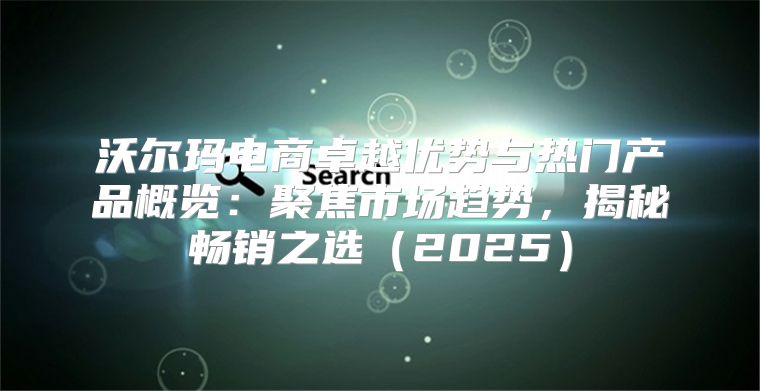 沃尔玛电商卓越优势与热门产品概览：聚焦市场趋势，揭秘畅销之选2025