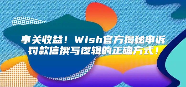 事关收益！Wish官方揭秘申诉罚款信撰写逻辑的正确方式！