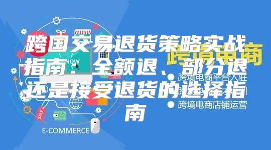 跨国交易退货策略实战指南：全额退、部分退还是接受退货的选择指南